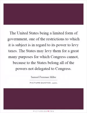 The United States being a limited form of government, one of the restrictions to which it is subject is in regard to its power to levy taxes. The States may levy them for a great many purposes for which Congress cannot, because to the States belong all of the powers not delegated to Congress Picture Quote #1