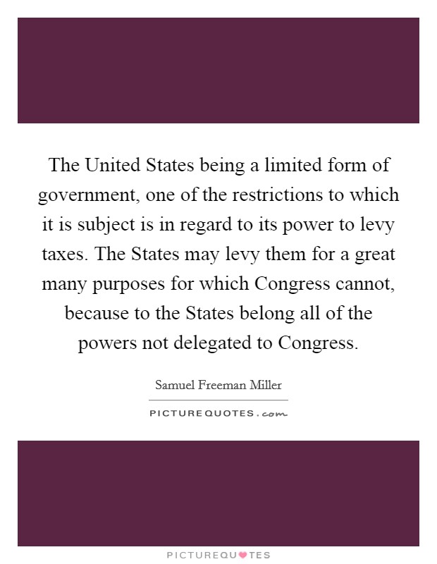 The United States being a limited form of government, one of the restrictions to which it is subject is in regard to its power to levy taxes. The States may levy them for a great many purposes for which Congress cannot, because to the States belong all of the powers not delegated to Congress. Picture Quote #1