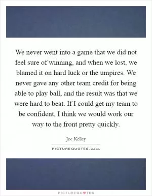 We never went into a game that we did not feel sure of winning, and when we lost, we blamed it on hard luck or the umpires. We never gave any other team credit for being able to play ball, and the result was that we were hard to beat. If I could get my team to be confident, I think we would work our way to the front pretty quickly Picture Quote #1