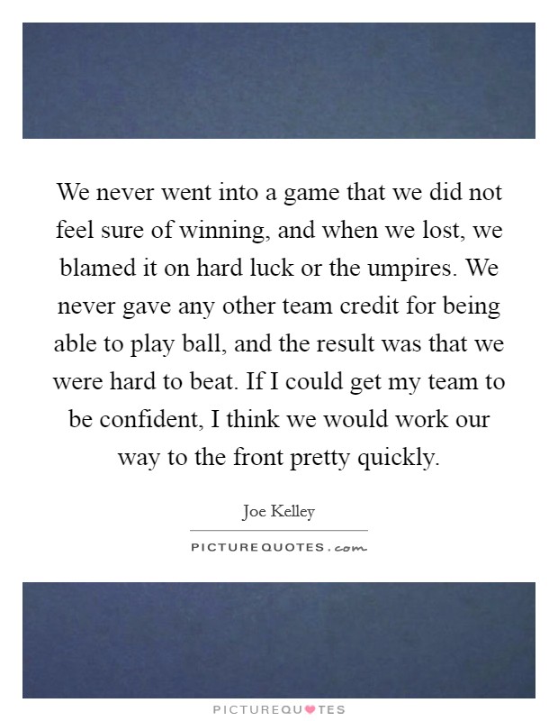 We never went into a game that we did not feel sure of winning, and when we lost, we blamed it on hard luck or the umpires. We never gave any other team credit for being able to play ball, and the result was that we were hard to beat. If I could get my team to be confident, I think we would work our way to the front pretty quickly. Picture Quote #1