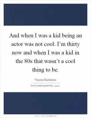 And when I was a kid being an actor was not cool. I’m thirty now and when I was a kid in the 80s that wasn’t a cool thing to be Picture Quote #1