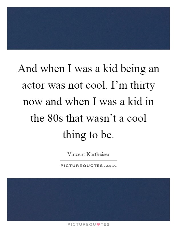 And when I was a kid being an actor was not cool. I'm thirty now and when I was a kid in the 80s that wasn't a cool thing to be. Picture Quote #1