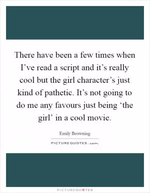 There have been a few times when I’ve read a script and it’s really cool but the girl character’s just kind of pathetic. It’s not going to do me any favours just being ‘the girl’ in a cool movie Picture Quote #1