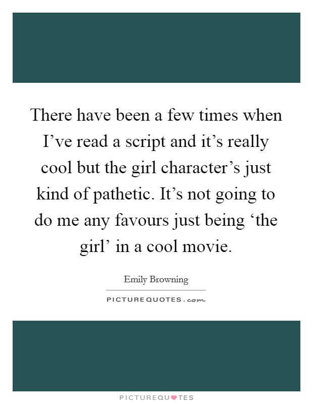 There have been a few times when I've read a script and it's really cool but the girl character's just kind of pathetic. It's not going to do me any favours just being ‘the girl' in a cool movie. Picture Quote #1