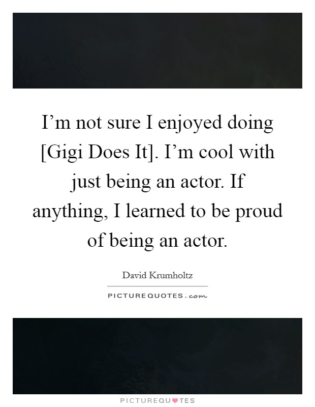 I'm not sure I enjoyed doing [Gigi Does It]. I'm cool with just being an actor. If anything, I learned to be proud of being an actor. Picture Quote #1