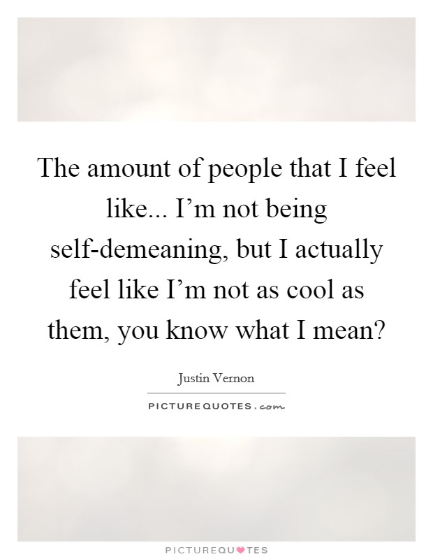 The amount of people that I feel like... I'm not being self-demeaning, but I actually feel like I'm not as cool as them, you know what I mean? Picture Quote #1