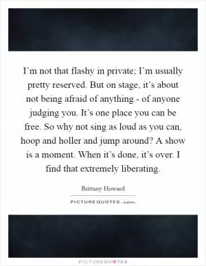 I’m not that flashy in private; I’m usually pretty reserved. But on stage, it’s about not being afraid of anything - of anyone judging you. It’s one place you can be free. So why not sing as loud as you can, hoop and holler and jump around? A show is a moment. When it’s done, it’s over. I find that extremely liberating Picture Quote #1