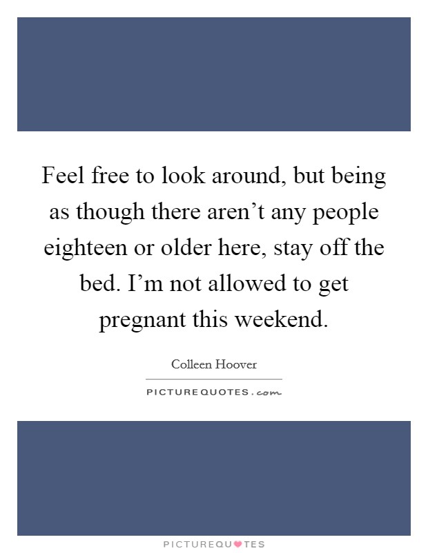 Feel free to look around, but being as though there aren't any people eighteen or older here, stay off the bed. I'm not allowed to get pregnant this weekend. Picture Quote #1