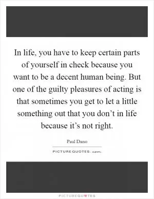 In life, you have to keep certain parts of yourself in check because you want to be a decent human being. But one of the guilty pleasures of acting is that sometimes you get to let a little something out that you don’t in life because it’s not right Picture Quote #1