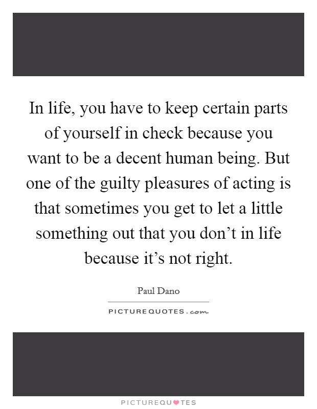 In life, you have to keep certain parts of yourself in check because you want to be a decent human being. But one of the guilty pleasures of acting is that sometimes you get to let a little something out that you don't in life because it's not right. Picture Quote #1