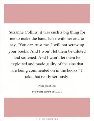 Suzanne Collins, it was such a big thing for me to make the handshake with her and to say, ‘You can trust me. I will not screw up your books. And I won’t let them be diluted and softened. And I won’t let them be exploited and made guilty of the sins that are being commented on in the books.’ I take that really seriously Picture Quote #1