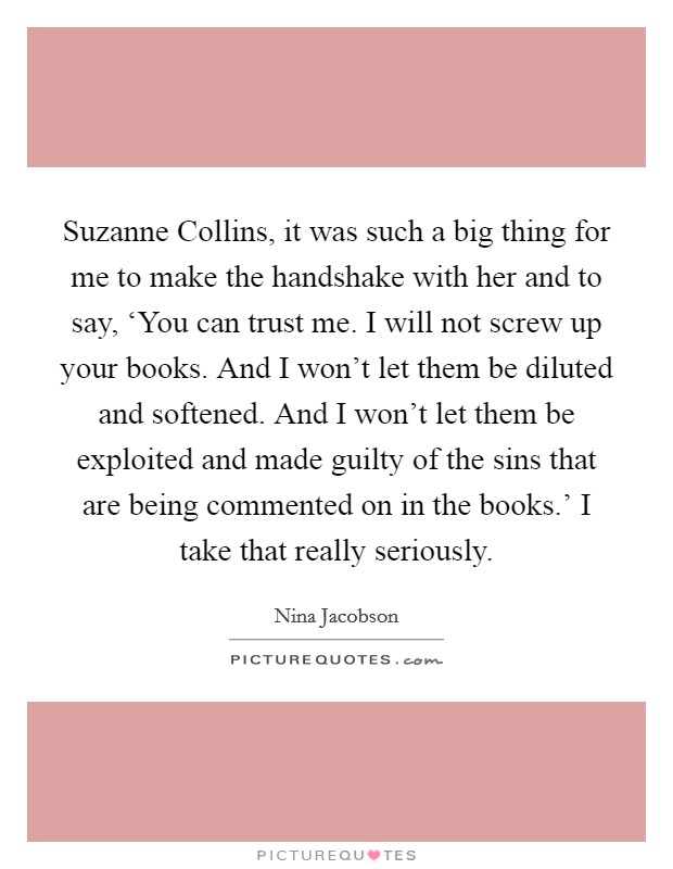Suzanne Collins, it was such a big thing for me to make the handshake with her and to say, ‘You can trust me. I will not screw up your books. And I won't let them be diluted and softened. And I won't let them be exploited and made guilty of the sins that are being commented on in the books.' I take that really seriously. Picture Quote #1