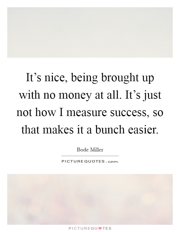 It's nice, being brought up with no money at all. It's just not how I measure success, so that makes it a bunch easier. Picture Quote #1