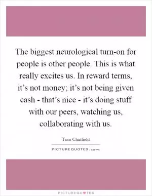 The biggest neurological turn-on for people is other people. This is what really excites us. In reward terms, it’s not money; it’s not being given cash - that’s nice - it’s doing stuff with our peers, watching us, collaborating with us Picture Quote #1