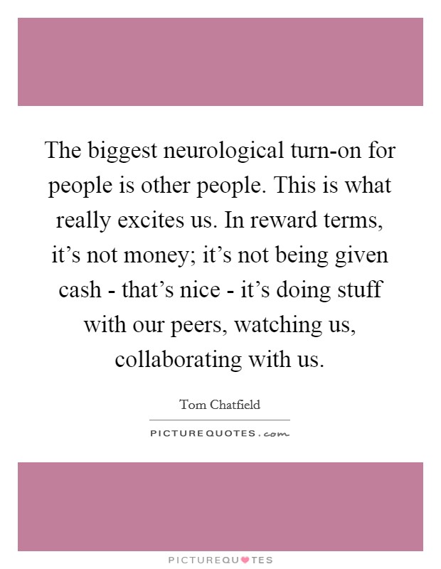 The biggest neurological turn-on for people is other people. This is what really excites us. In reward terms, it's not money; it's not being given cash - that's nice - it's doing stuff with our peers, watching us, collaborating with us. Picture Quote #1