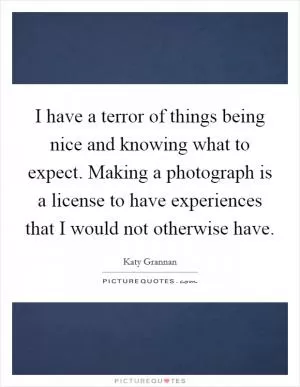 I have a terror of things being nice and knowing what to expect. Making a photograph is a license to have experiences that I would not otherwise have Picture Quote #1