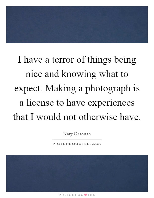 I have a terror of things being nice and knowing what to expect. Making a photograph is a license to have experiences that I would not otherwise have. Picture Quote #1