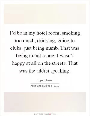 I’d be in my hotel room, smoking too much, drinking, going to clubs, just being numb. That was being in jail to me. I wasn’t happy at all on the streets. That was the addict speaking Picture Quote #1