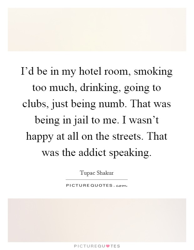 I'd be in my hotel room, smoking too much, drinking, going to clubs, just being numb. That was being in jail to me. I wasn't happy at all on the streets. That was the addict speaking. Picture Quote #1