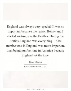 England was always very special. It was so important because the reason Benny and I started writing was the Beatles. During the Sixties, England was everything. To be number one in England was more important than being number one in America because England set the tone Picture Quote #1