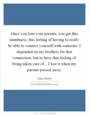 Once you lose your parents, you get this numbness, this feeling of having to really be able to connect yourself with someone. I depended on my brothers for that connection, but to have that feeling of being taken care of... I lost it when my parents passed away Picture Quote #1