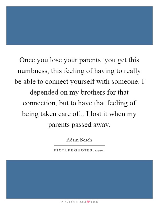 Once you lose your parents, you get this numbness, this feeling of having to really be able to connect yourself with someone. I depended on my brothers for that connection, but to have that feeling of being taken care of... I lost it when my parents passed away. Picture Quote #1