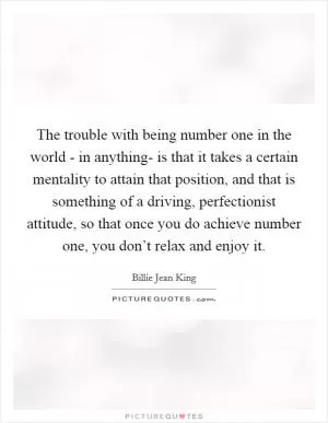The trouble with being number one in the world - in anything- is that it takes a certain mentality to attain that position, and that is something of a driving, perfectionist attitude, so that once you do achieve number one, you don’t relax and enjoy it Picture Quote #1