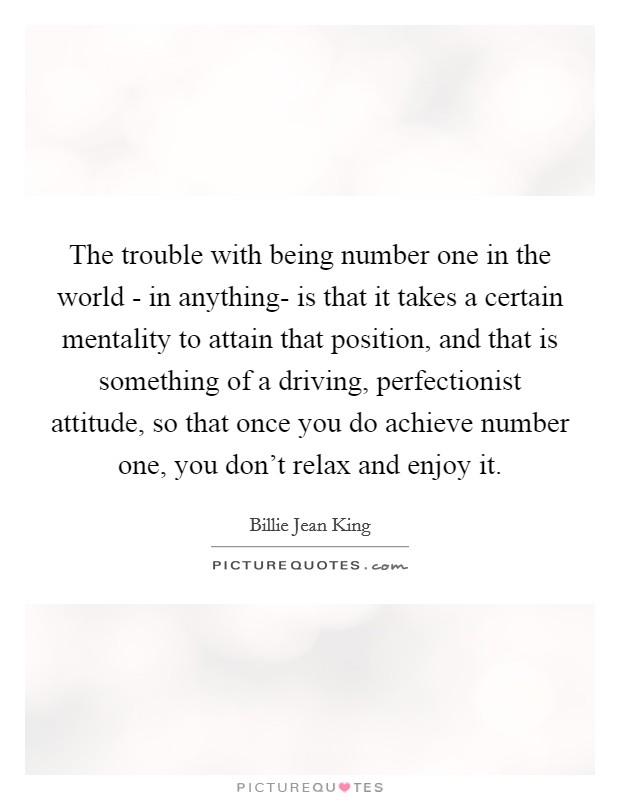 The trouble with being number one in the world - in anything- is that it takes a certain mentality to attain that position, and that is something of a driving, perfectionist attitude, so that once you do achieve number one, you don't relax and enjoy it. Picture Quote #1