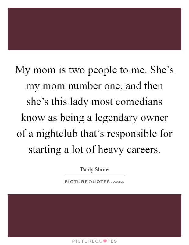 My mom is two people to me. She's my mom number one, and then she's this lady most comedians know as being a legendary owner of a nightclub that's responsible for starting a lot of heavy careers. Picture Quote #1