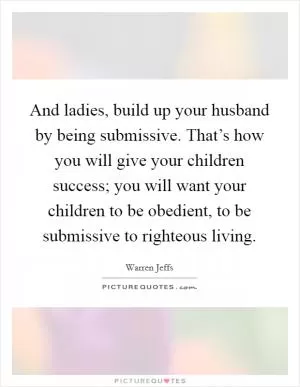 And ladies, build up your husband by being submissive. That’s how you will give your children success; you will want your children to be obedient, to be submissive to righteous living Picture Quote #1