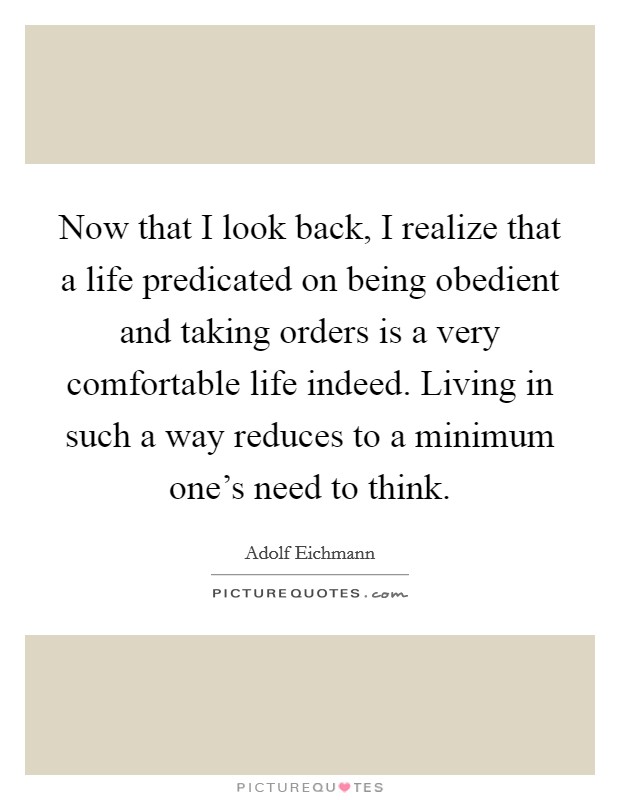 Now that I look back, I realize that a life predicated on being obedient and taking orders is a very comfortable life indeed. Living in such a way reduces to a minimum one's need to think. Picture Quote #1