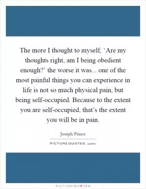 The more I thought to myself, ‘Are my thoughts right, am I being obedient enough?’ the worse it was... one of the most painful things you can experience in life is not so much physical pain, but being self-occupied. Because to the extent you are self-occupied, that’s the extent you will be in pain Picture Quote #1