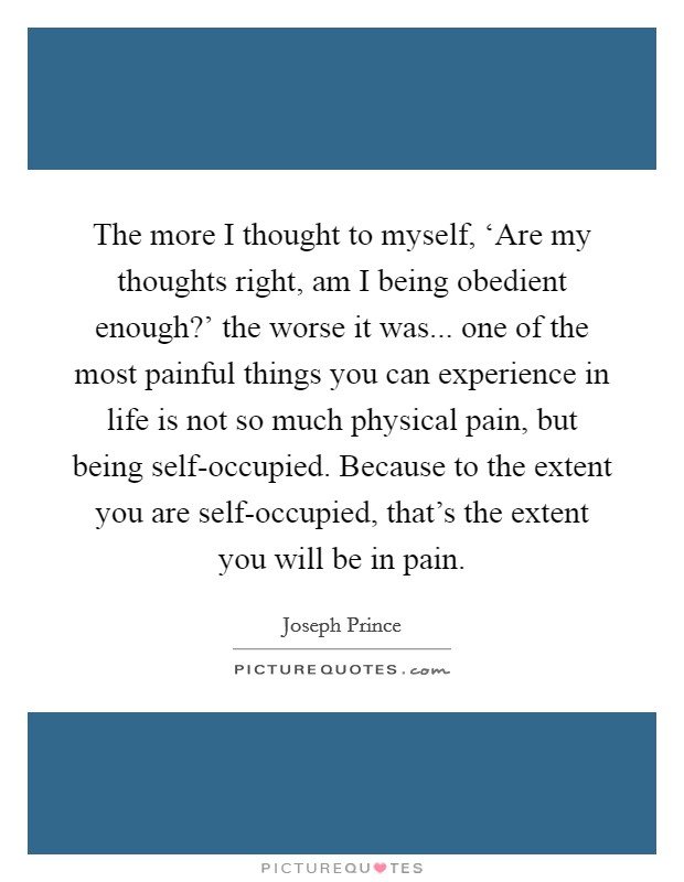 The more I thought to myself, ‘Are my thoughts right, am I being obedient enough?' the worse it was... one of the most painful things you can experience in life is not so much physical pain, but being self-occupied. Because to the extent you are self-occupied, that's the extent you will be in pain. Picture Quote #1
