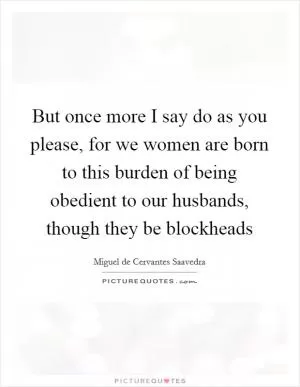 But once more I say do as you please, for we women are born to this burden of being obedient to our husbands, though they be blockheads Picture Quote #1