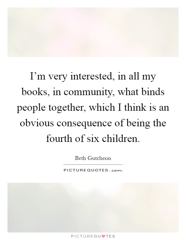 I'm very interested, in all my books, in community, what binds people together, which I think is an obvious consequence of being the fourth of six children. Picture Quote #1