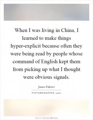 When I was living in China, I learned to make things hyper-explicit because often they were being read by people whose command of English kept them from picking up what I thought were obvious signals Picture Quote #1