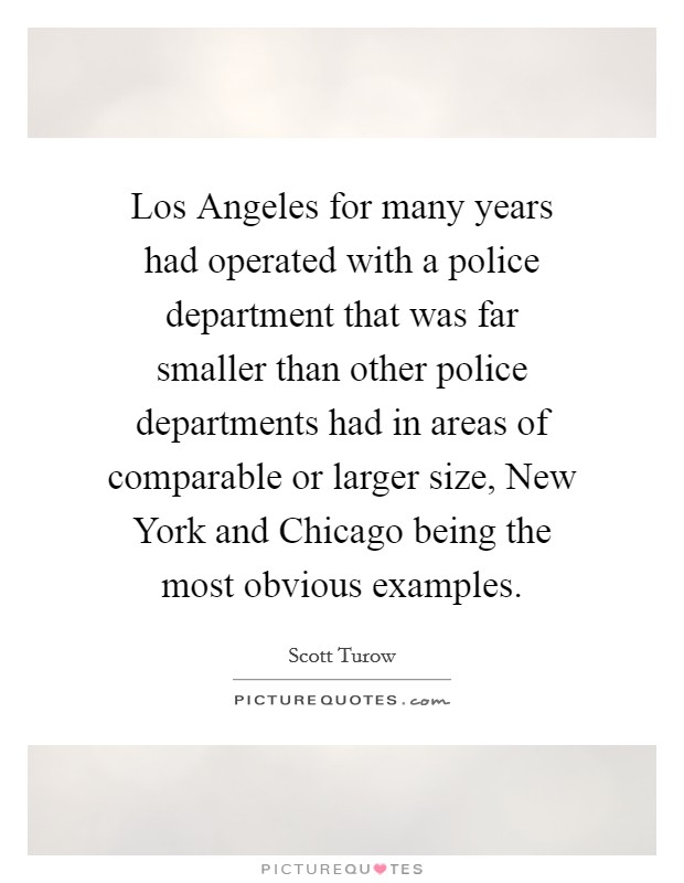 Los Angeles for many years had operated with a police department that was far smaller than other police departments had in areas of comparable or larger size, New York and Chicago being the most obvious examples. Picture Quote #1
