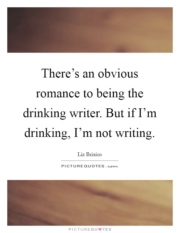 There's an obvious romance to being the drinking writer. But if I'm drinking, I'm not writing. Picture Quote #1