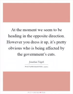 At the moment we seem to be heading in the opposite direction. However you dress it up, it’s pretty obvious who is being affected by the government’s cuts Picture Quote #1