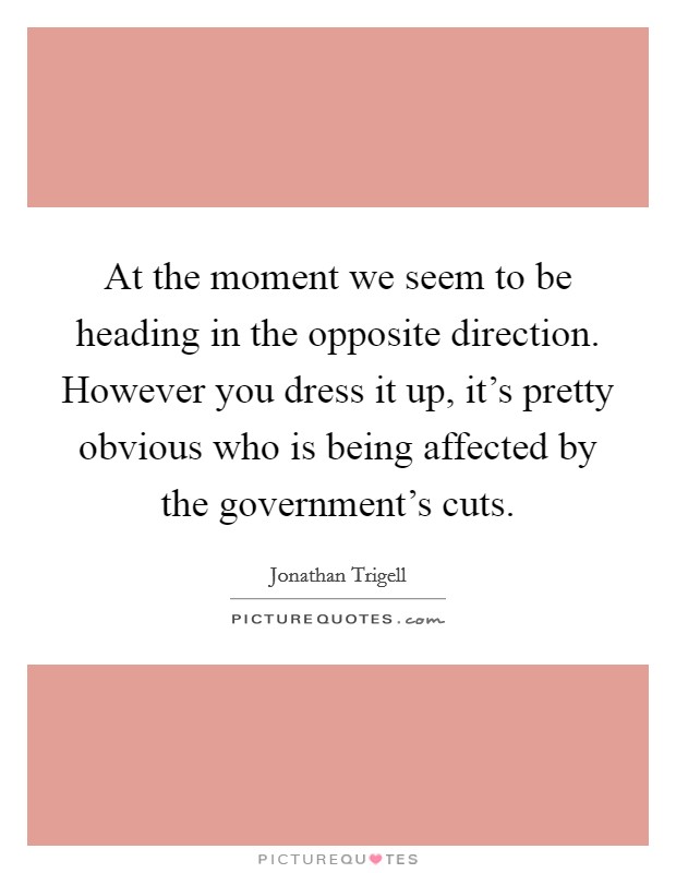 At the moment we seem to be heading in the opposite direction. However you dress it up, it's pretty obvious who is being affected by the government's cuts. Picture Quote #1