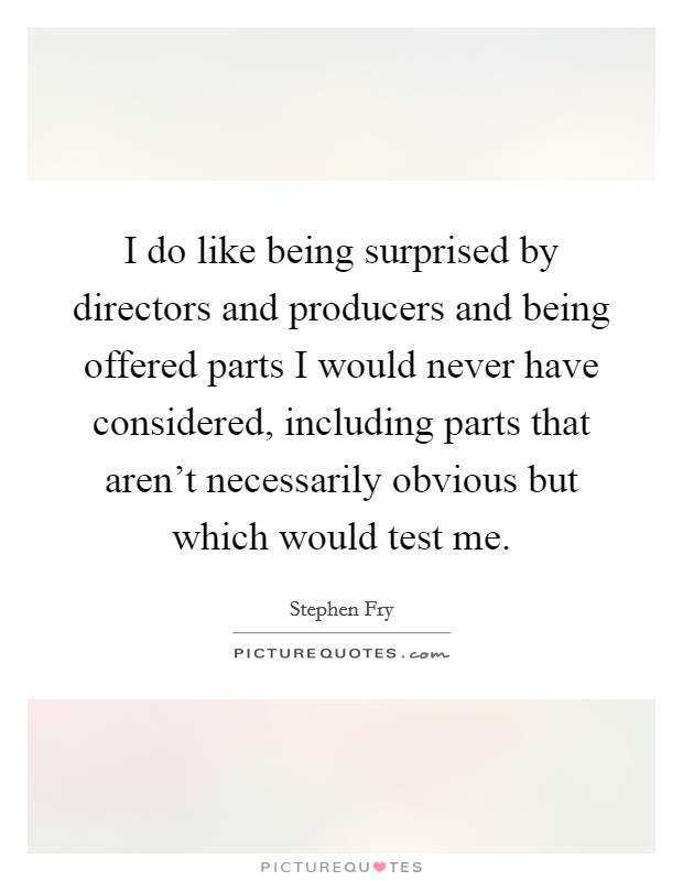 I do like being surprised by directors and producers and being offered parts I would never have considered, including parts that aren't necessarily obvious but which would test me. Picture Quote #1