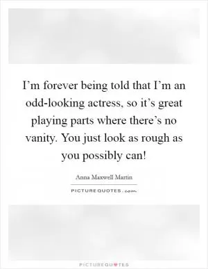 I’m forever being told that I’m an odd-looking actress, so it’s great playing parts where there’s no vanity. You just look as rough as you possibly can! Picture Quote #1
