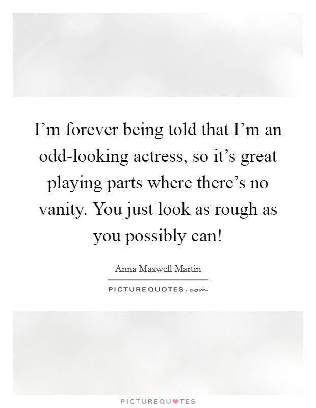 I'm forever being told that I'm an odd-looking actress, so it's great playing parts where there's no vanity. You just look as rough as you possibly can! Picture Quote #1