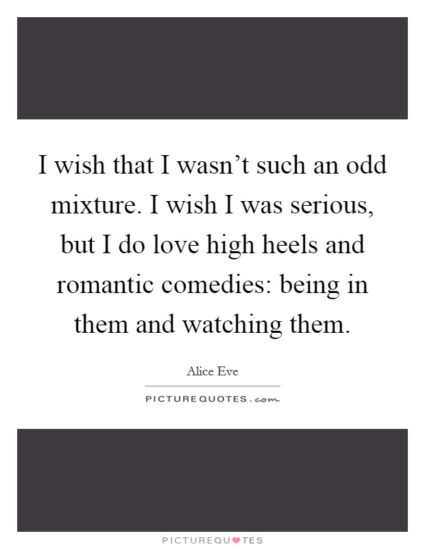 I wish that I wasn't such an odd mixture. I wish I was serious, but I do love high heels and romantic comedies: being in them and watching them. Picture Quote #1
