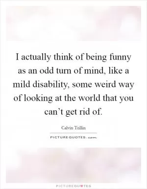 I actually think of being funny as an odd turn of mind, like a mild disability, some weird way of looking at the world that you can’t get rid of Picture Quote #1