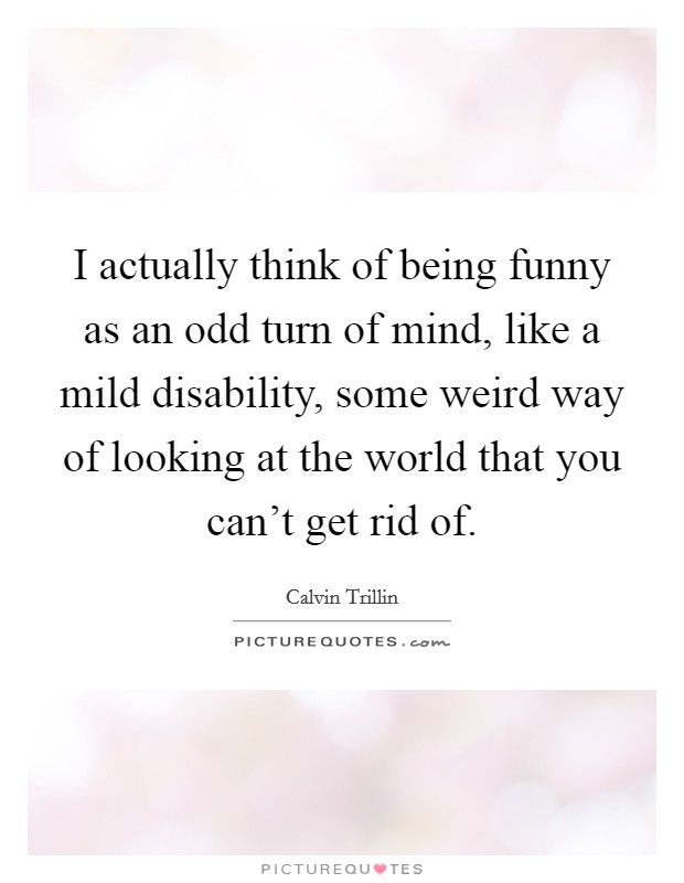I actually think of being funny as an odd turn of mind, like a mild disability, some weird way of looking at the world that you can't get rid of. Picture Quote #1