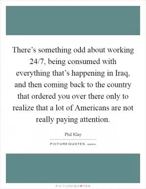 There’s something odd about working 24/7, being consumed with everything that’s happening in Iraq, and then coming back to the country that ordered you over there only to realize that a lot of Americans are not really paying attention Picture Quote #1