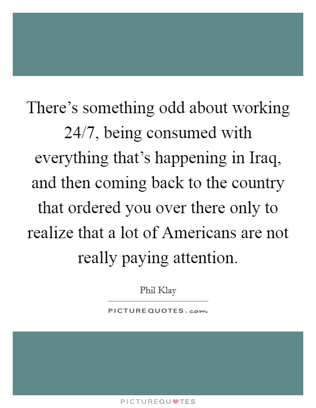 There's something odd about working 24/7, being consumed with everything that's happening in Iraq, and then coming back to the country that ordered you over there only to realize that a lot of Americans are not really paying attention. Picture Quote #1