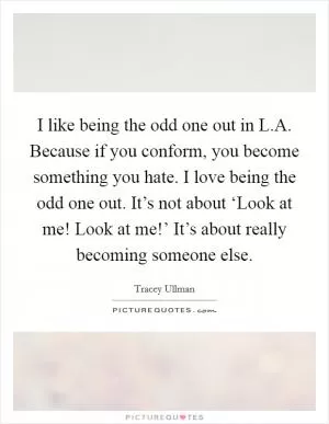 I like being the odd one out in L.A. Because if you conform, you become something you hate. I love being the odd one out. It’s not about ‘Look at me! Look at me!’ It’s about really becoming someone else Picture Quote #1