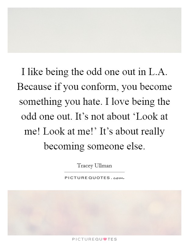 I like being the odd one out in L.A. Because if you conform, you become something you hate. I love being the odd one out. It's not about ‘Look at me! Look at me!' It's about really becoming someone else. Picture Quote #1